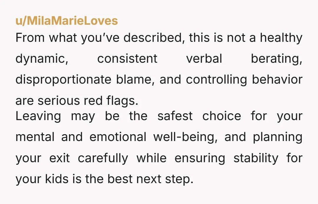 u/MilaMarieLoves From what you’ve described, this is not a healthy dynamic, consistent verbal berating, disproportionate blame, and controlling behavior are serious red flags. Leaving may be the safest choice for...