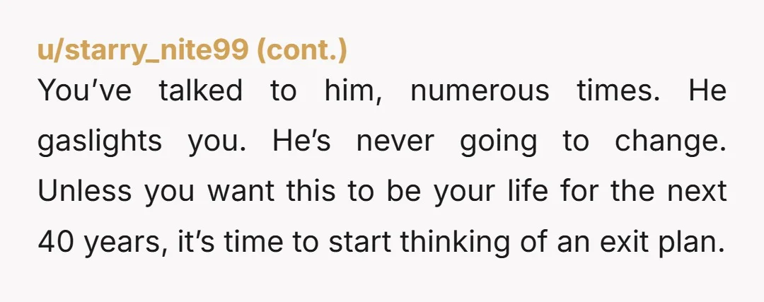 u/Golden_standard I won’t recommend couples counseling because your husband sounds emotionally abusive, and counseling with an abuser is not going to help. I think you really need to take some...