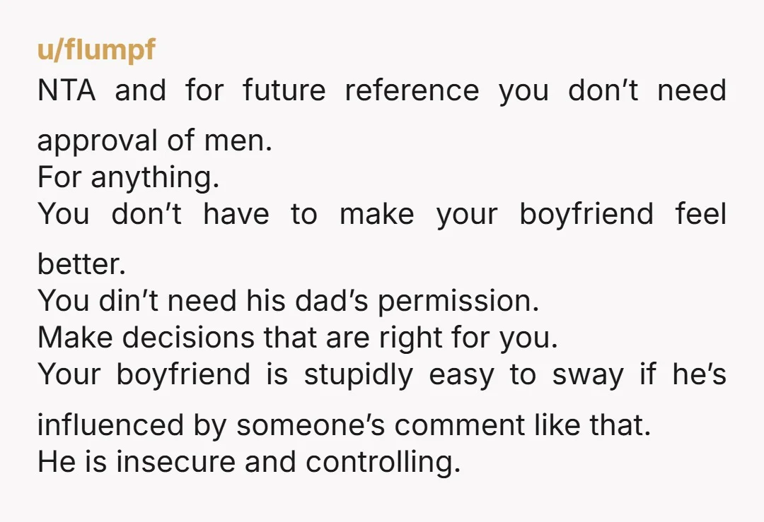 u/fIumpf NTA and for future reference you don’t need approval of men. For anything. You don’t have to make your boyfriend feel better. You din’t need his dad’s permission. Make...