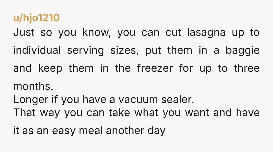 u/hjo1210 Just so you know, you can cut lasagna up to individual serving sizes, put them in a baggie and keep them in the freezer for up to three months....