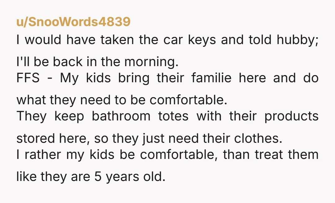 u/SnooWords4839 I would have taken the car keys and told hubby; I'll be back in the morning. FFS - My kids bring their familie here and do what they need...