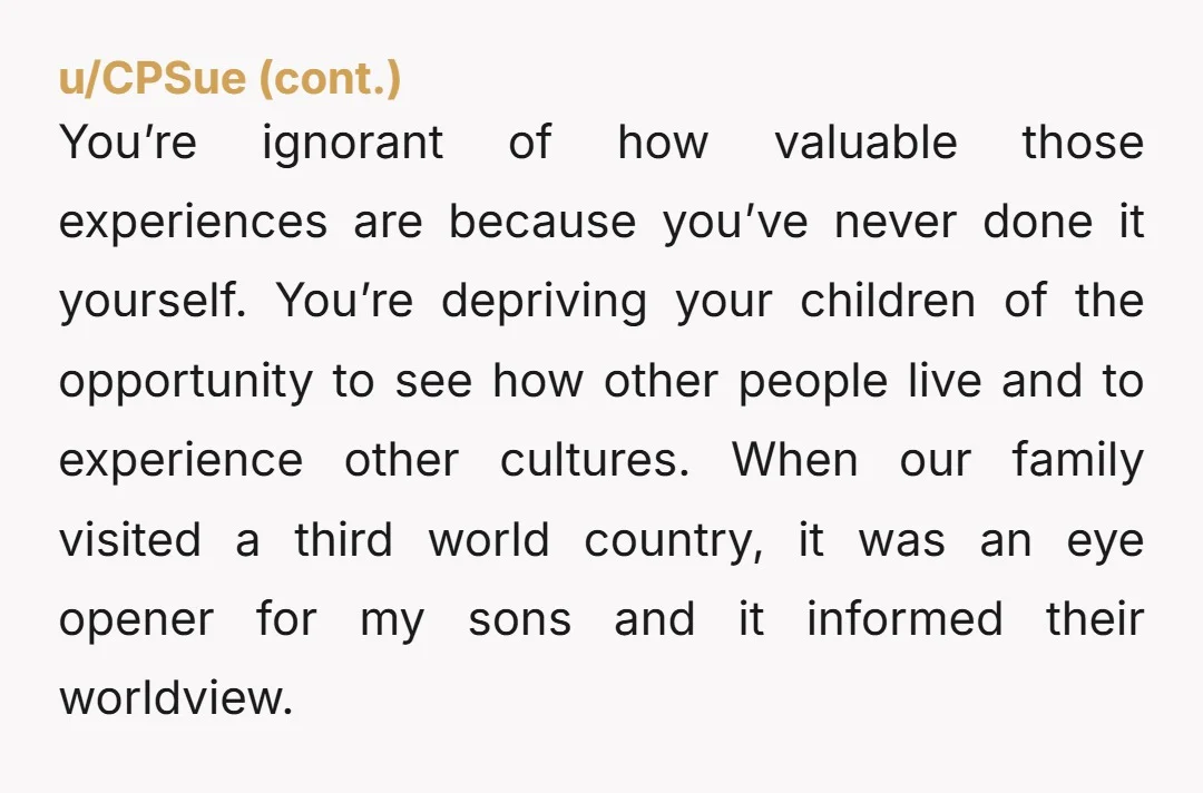 u/DuchessCDM YTA. Sad you don’t have the opportunity to travel, but why would you rob that of your kids? They have the opportunities to explore the world, expand their minds...