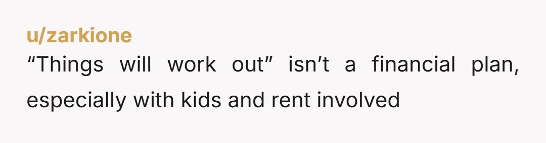 u/zarkione
“Things will work out” isn’t a financial plan, especially with kids and rent involved