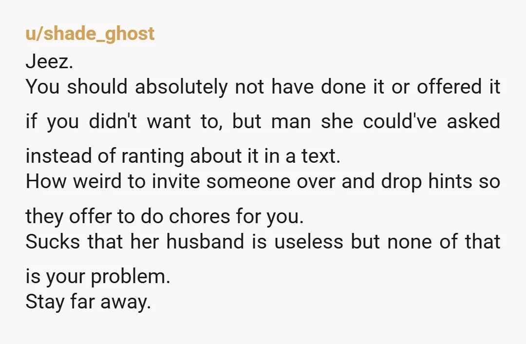 u/InfamousCup7097 You are not responsible for her kids, her messy house, or her feelings. Tell her that maybe it's time her husband hired a housecleaner and babysitter because noone owes...