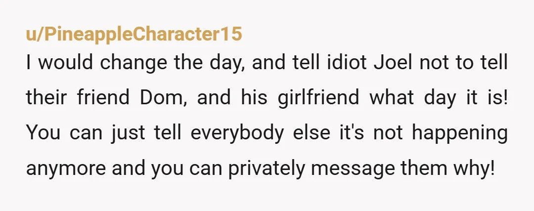 u/PineappleCharacter15 I would change the day, and tell idiot Joel not to tell their friend Dom, and his girlfriend what day it is! You can just tell everybody else it's...