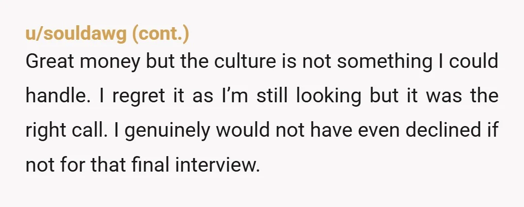 u/Sunny-Side25 I’m always evaluating how the interviewers come across as representatives of the company. I will also always ask for a tour of the offices in the final interview. I...