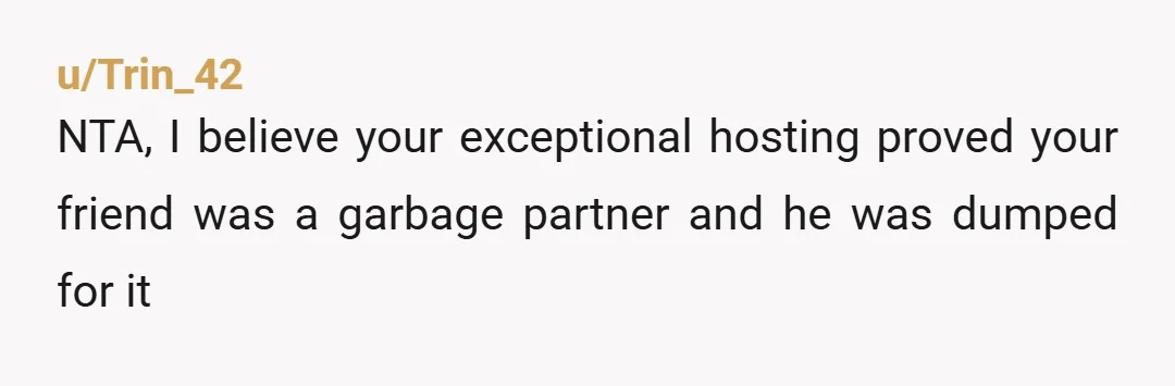 u/Vegetable-Cod-2340 NTA Your friend is a bad boyfriend, how is that your fault? Op, you have manners and were being accommodating to a guest, the issue is sadly your friend...