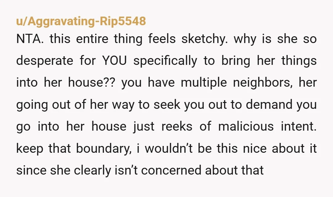 u/Aggravating-Rip5548 NTA. this entire thing feels sketchy. why is she so desperate for YOU specifically to bring her things into her house?? you have multiple neighbors, her going out of...