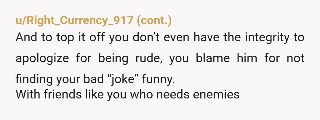 u/GenoFlower On his birthday, you called him fat, and think that's funny? Then you know he's upset, and you told him not to be soft? That's your apology after hearing...