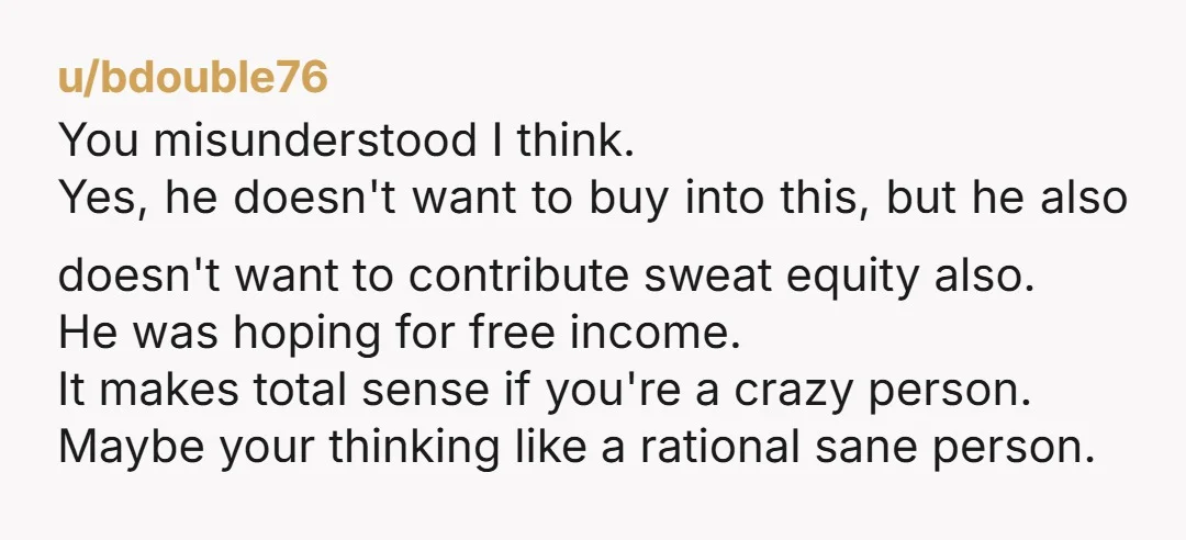 u/Original_Timekeeper0 NTJ. This story almost sounds made up give how absurd it is to want 50% ownership of a business in exchange for emotional support. Why didn’t they just try...