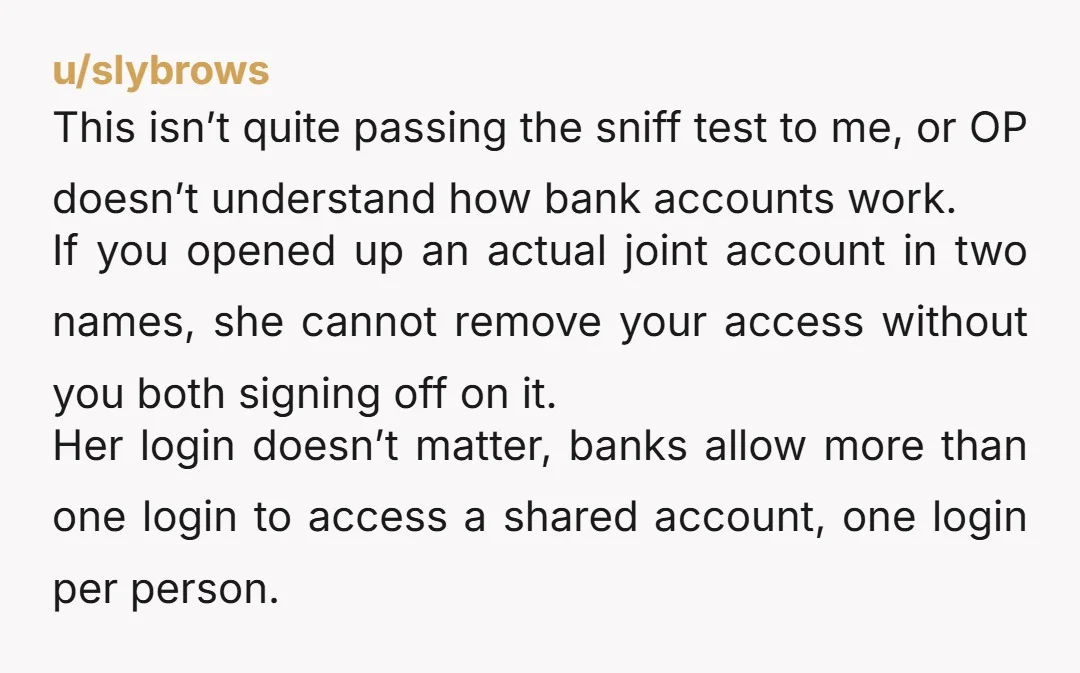 u/slybrows This isn’t quite passing the sniff test to me, or OP doesn’t understand how bank accounts work. If you opened up an actual joint account in two names, she...