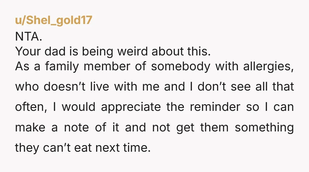 u/mountaingoat05 NTA I want to know about food sensitivities of those I love. If I found out I’d been giving a niece or nephew a treat they were allergic to...