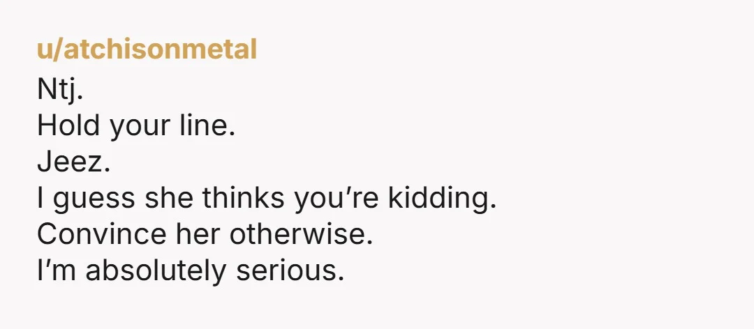 u/atchisonmetal Ntj. Hold your line. Jeez. I guess she thinks you’re kidding. Convince her otherwise. I’m absolutely serious.
