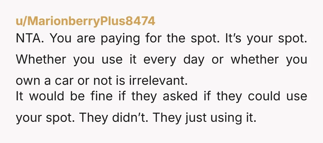 u/MarionberryPlus8474 NTA. You are paying for the spot. It’s your spot. Whether you use it every day or whether you own a car or not is irrelevant. It would be...