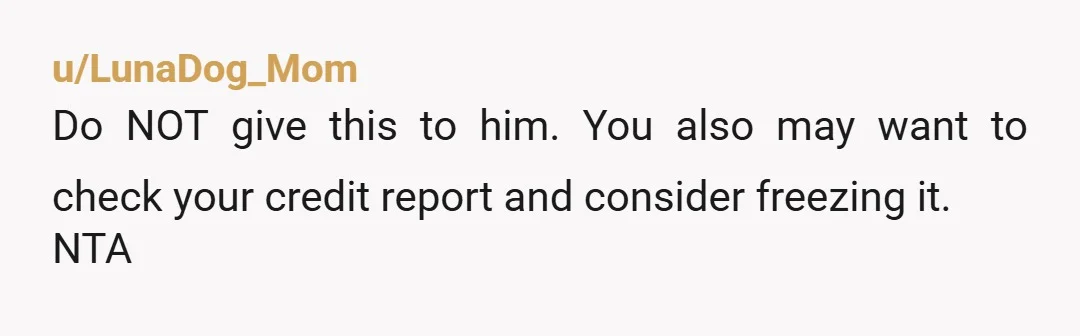 u/chickendelish The two main reasons why you DON'T share your SSN with anyone is identify theft and financial fraud. Your dad has a very poor track record. Depending on what...