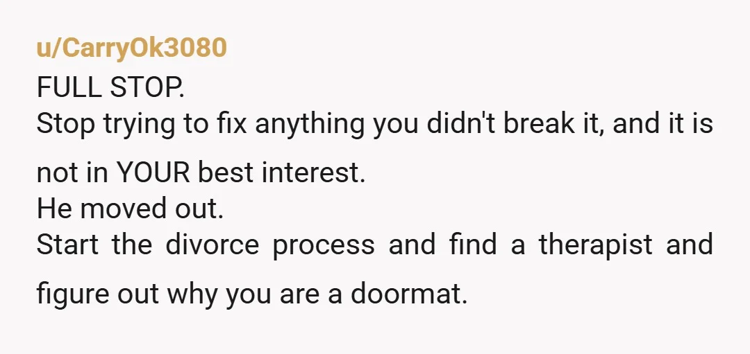 u/CarryOk3080 FULL STOP. Stop trying to fix anything you didn't break it, and it is not in YOUR best interest. He moved out. Start the divorce process and find a...