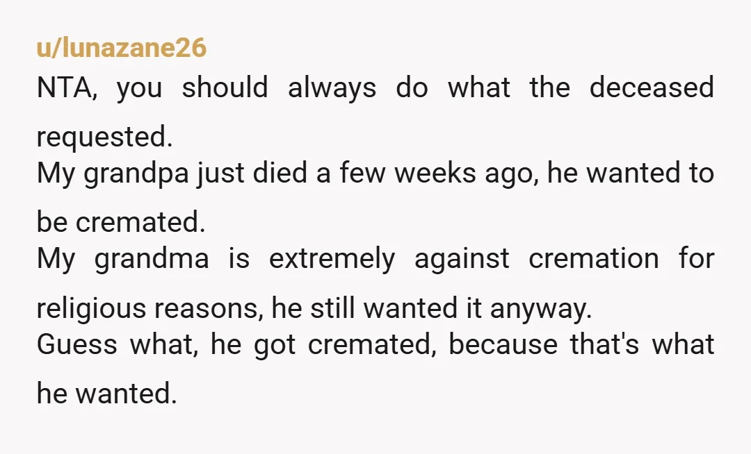 u/lunazane26 NTA, you should always do what the deceased requested. My grandpa just died a few weeks ago, he wanted to be cremated. My grandma is extremely against cremation for...