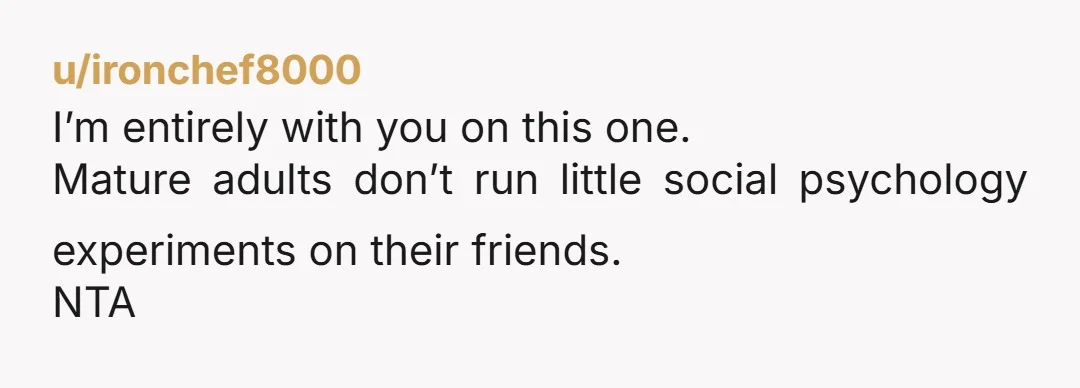 u/ironchef8000
I’m entirely with you on this one.
Mature adults don’t run little social psychology experiments on their friends.
NTA