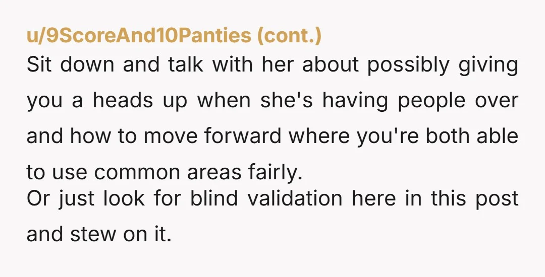 u/Regular_Boot_3540
NTA.
Your roommate should have put a stop to the comments.
She knows what's up, and she just let her friend annoy you.