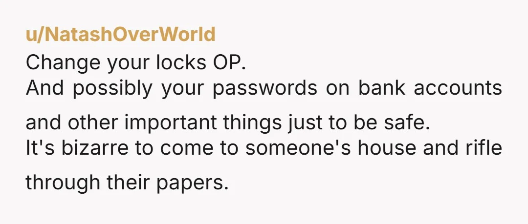 u/NatashOverWorld Change your locks OP. And possibly your passwords on bank accounts and other important things just to be safe. It's bizarre to come to someone's house and rifle through...