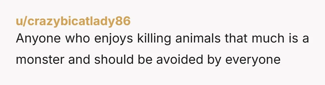 u/crazybicatlady86
Anyone who enjoys killing animals that much is a monster and should be avoided by everyone