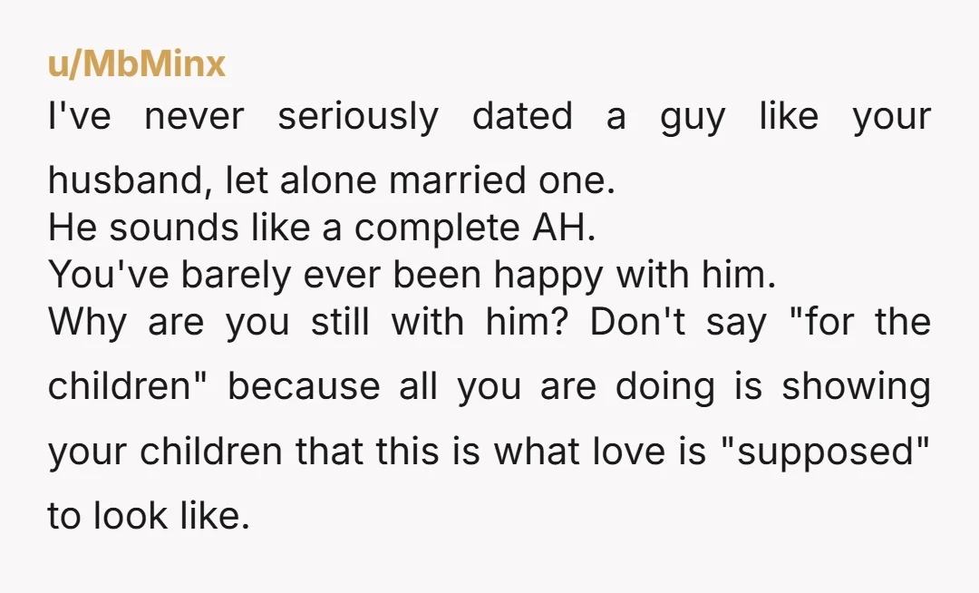 u/MbMinx I've never seriously dated a guy like your husband, let alone married one. He sounds like a complete AH. You've barely ever been happy with him. Why are you...
