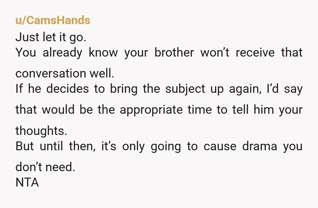 u/CamsHands Just let it go. You already know your brother won’t receive that conversation well. If he decides to bring the subject up again, I’d say that would be the...