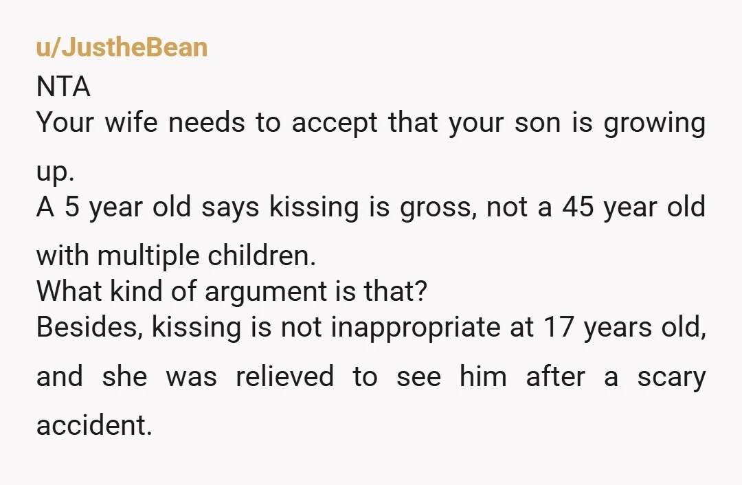 u/JustheBean NTA Your wife needs to accept that your son is growing up. A 5 year old says kissing is gross, not a 45 year old with multiple children. What...
