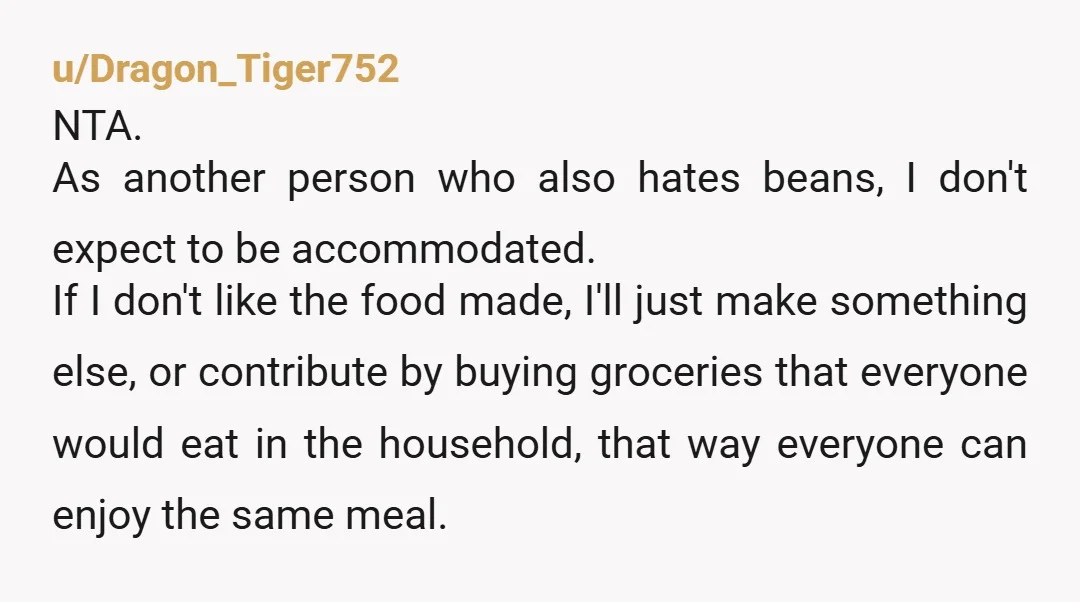 u/Dragon_Tiger752 NTA. As another person who also hates beans, I don't expect to be accommodated. If I don't like the food made, I'll just make something else, or contribute by...