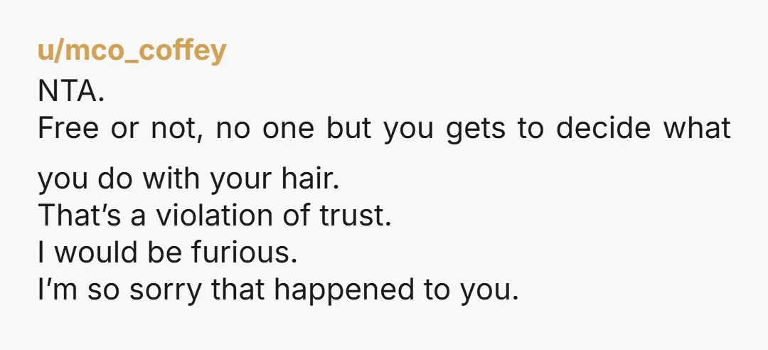 u/mco_coffey NTA. Free or not, no one but you gets to decide what you do with your hair. That’s a violation of trust. I would be furious. I’m so sorry...