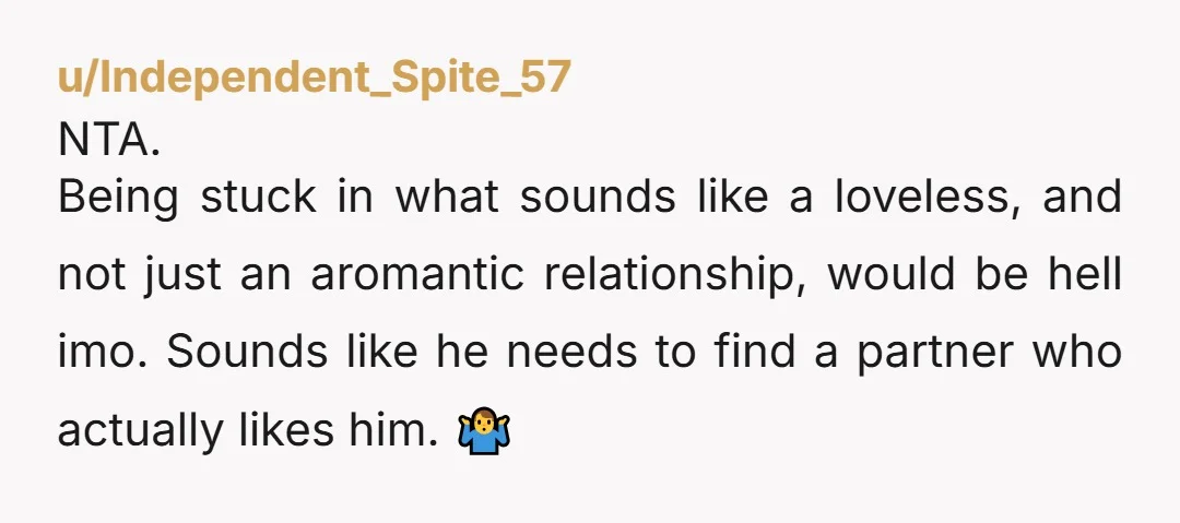 u/Independent_Spite_57 NTA. Being stuck in what sounds like a loveless, and not just an aromantic relationship, would be hell imo. Sounds like he needs to find a partner who actually...