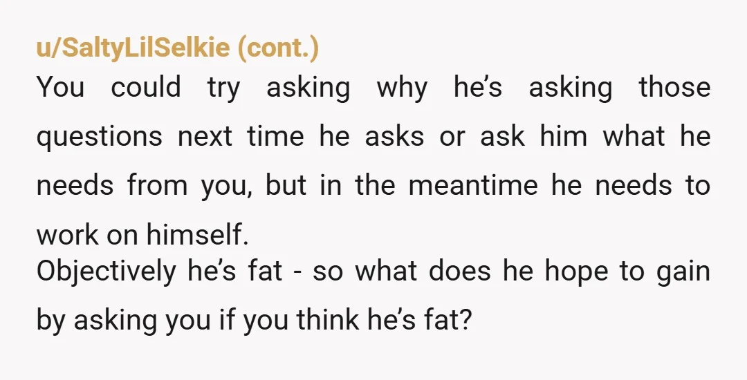u/teacuptypos I would say there’s nothing wrong with being fat. I genuinely believe there’s not. What he is actually asking is „am I unattractive“, „am I lesser“, „am I ugly“?...
