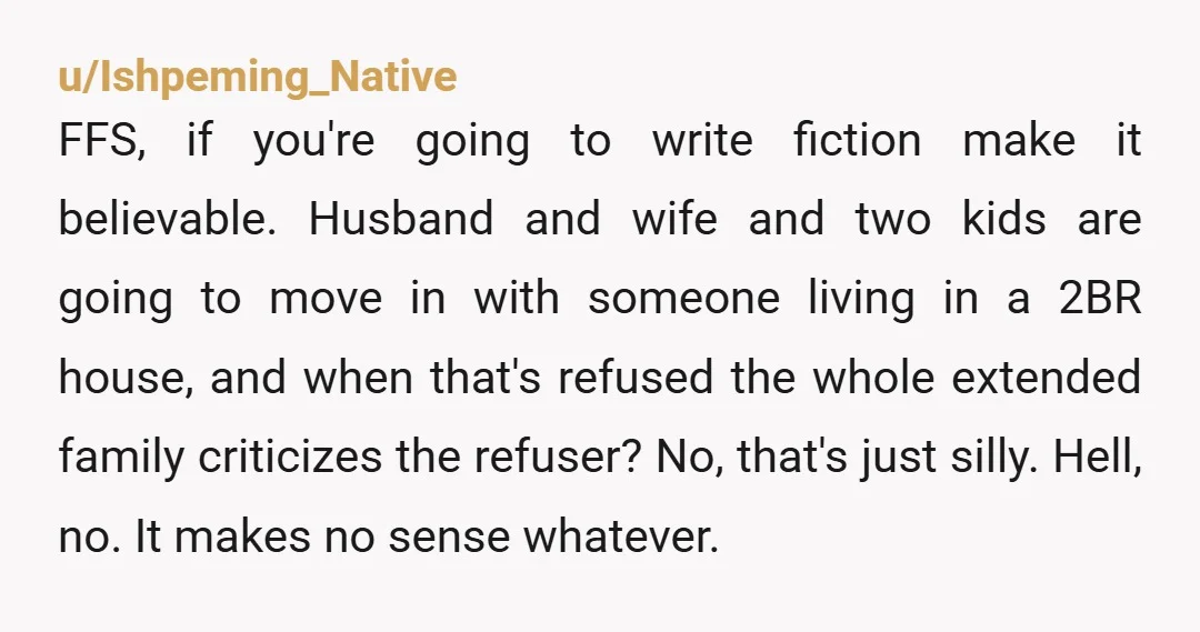 u/Ishpeming_Native FFS, if you're going to write fiction make it believable. Husband and wife and two kids are going to move in with someone living in a 2BR house, and...