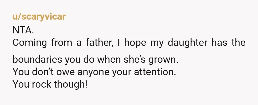 u/scaryvicar
NTA.
Coming from a father, I hope my daughter has the boundaries you do when she’s grown.
You don’t owe anyone your attention.
You rock though!