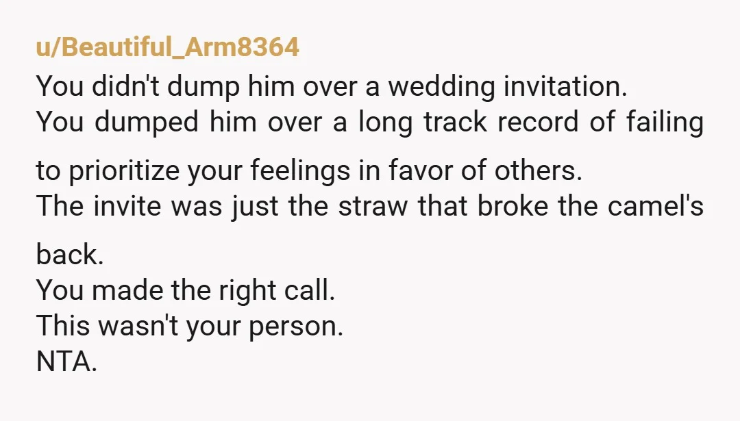 u/Beautiful_Arm8364 You didn't dump him over a wedding invitation. You dumped him over a long track record of failing to prioritize your feelings in favor of others. The invite was...