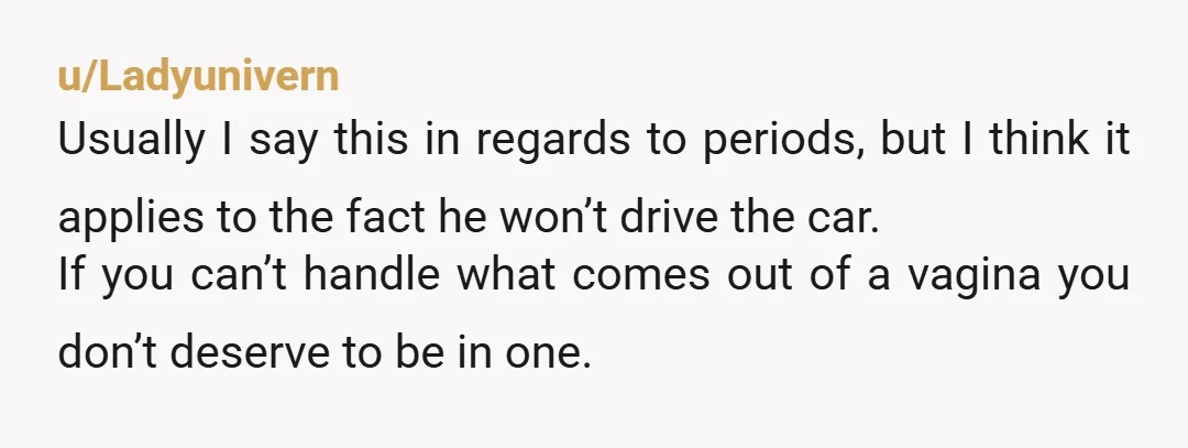 u/Ladyunivern Usually I say this in regards to periods, but I think it applies to the fact he won’t drive the car. If you can’t handle what comes out of...