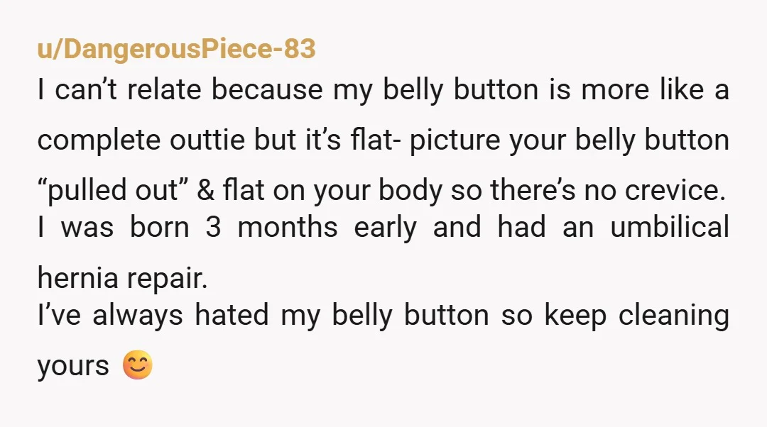 u/Nippie_Hippie i remember when i was like 12 and my belly button was itchy, so i dug around in there and pulled out a clump of lint. i was horrified...