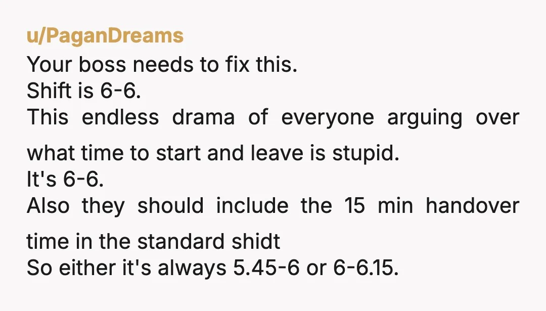u/PaganDreams Your boss needs to fix this. Shift is 6-6. This endless drama of everyone arguing over what time to start and leave is stupid. It's 6-6. Also they should...