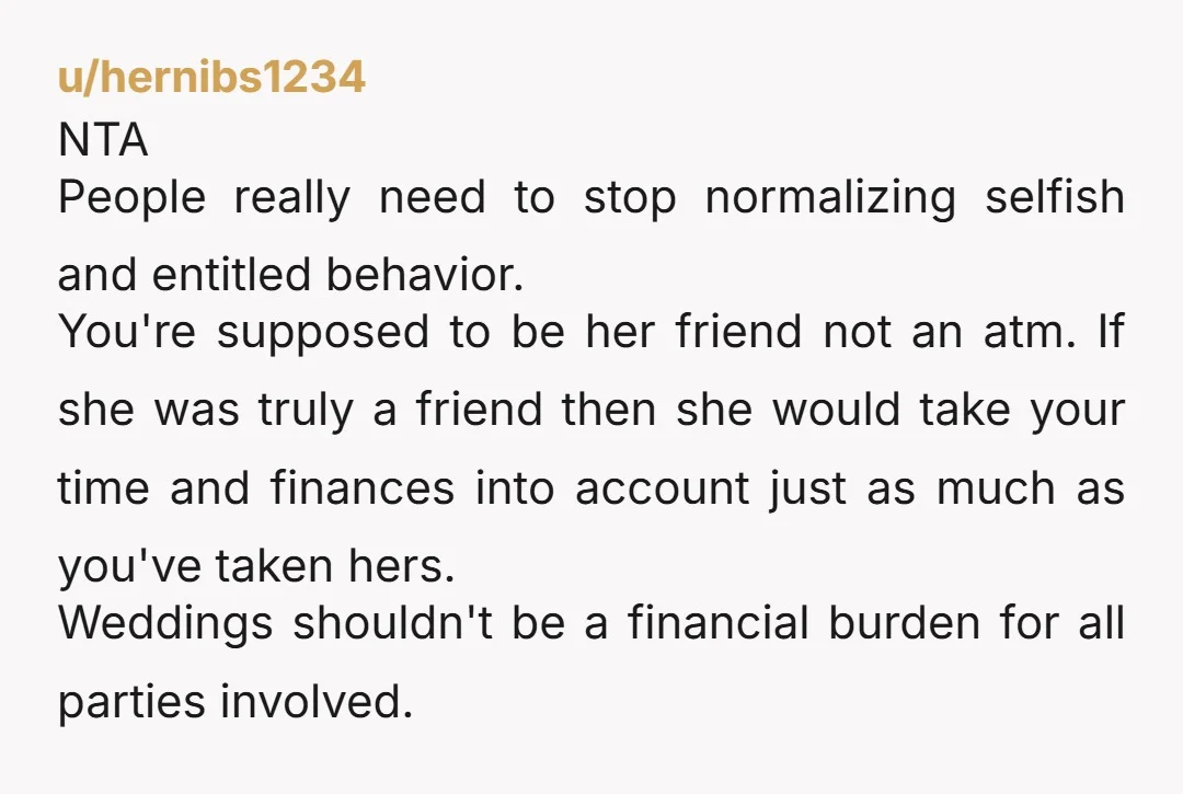 u/hernibs1234 NTA People really need to stop normalizing selfish and entitled behavior. You're supposed to be her friend not an atm. If she was truly a friend then she would...