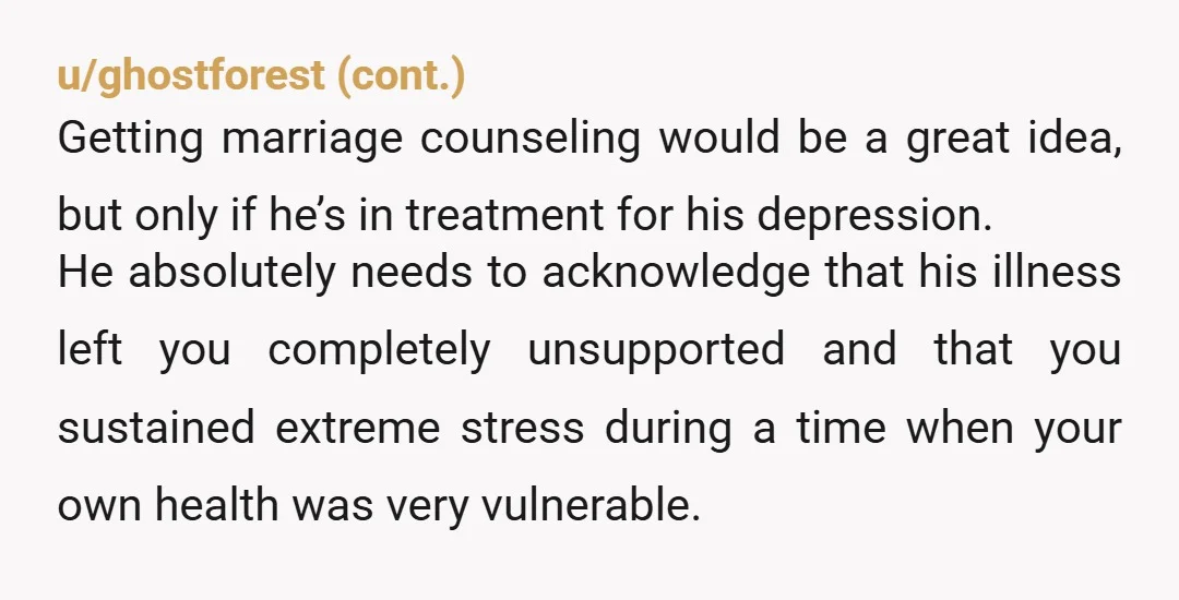 u/Dear_Parsnip_6802 You can’t forgive someone who doesn’t take accountability. I understand he was depressed and it was out of his control but he still needs to acknowledge the hurt he...