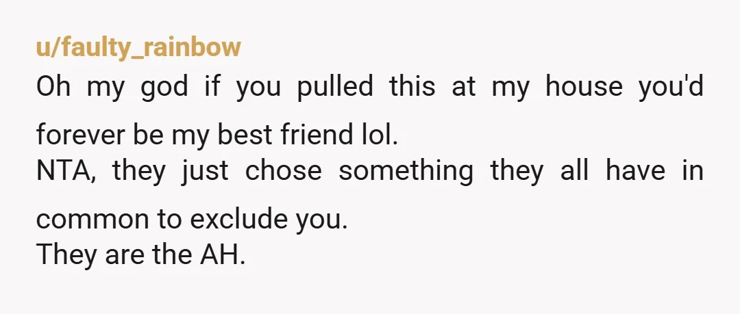 u/faulty_rainbow Oh my god if you pulled this at my house you'd forever be my best friend lol. NTA, they just chose something they all have in common to exclude...
