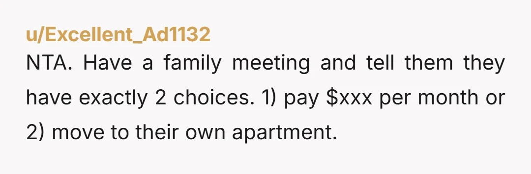 u/CrochetQueen1221 You shouldn’t have to pay for your kids. You raised them and they moved out. I think you and your wife should sit down with them, tell them what...