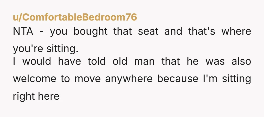 u/ComfortableBedroom76 NTA - you bought that seat and that's where you're sitting. I would have told old man that he was also welcome to move anywhere because I'm sitting right...