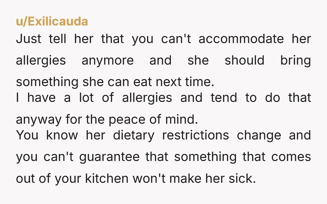 u/Exilicauda Just tell her that you can't accommodate her allergies anymore and she should bring something she can eat next time. I have a lot of allergies and tend to...