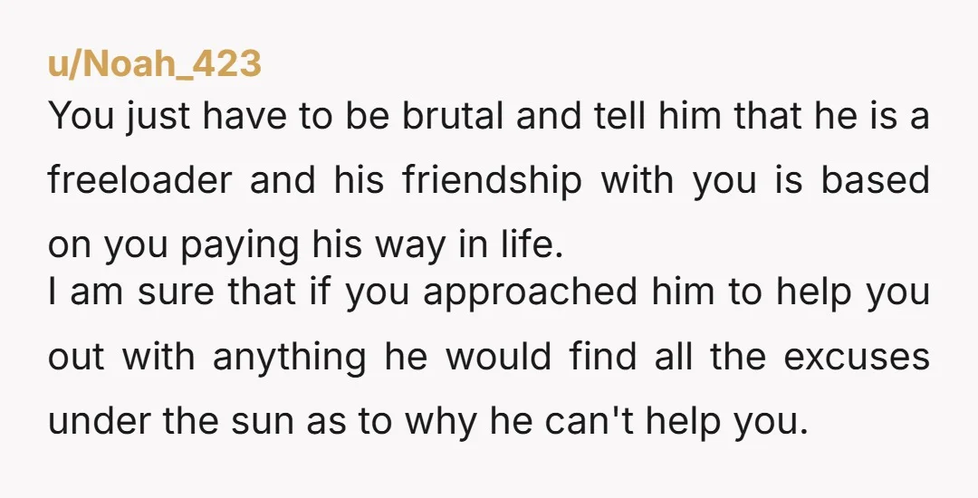 u/Excellent_Ad1132 I don’t think that word means what you think it does. He is NOT a friend, he is a leech. Grow a backbone and tell him you are done...