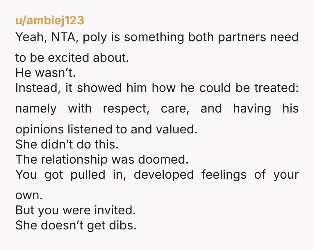 u/ambiej123 Yeah, NTA, poly is something both partners need to be excited about. He wasn’t. Instead, it showed him how he could be treated: namely with respect, care, and having...