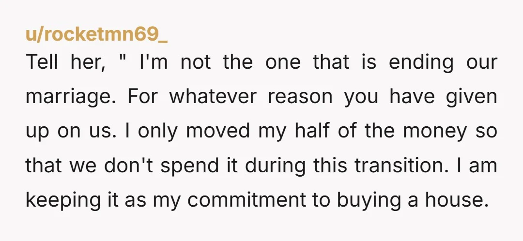 u/Pixie_crypto She could have suggested marriage counseling or personal therapy first before a separation. You are not wrong for moving your own money.