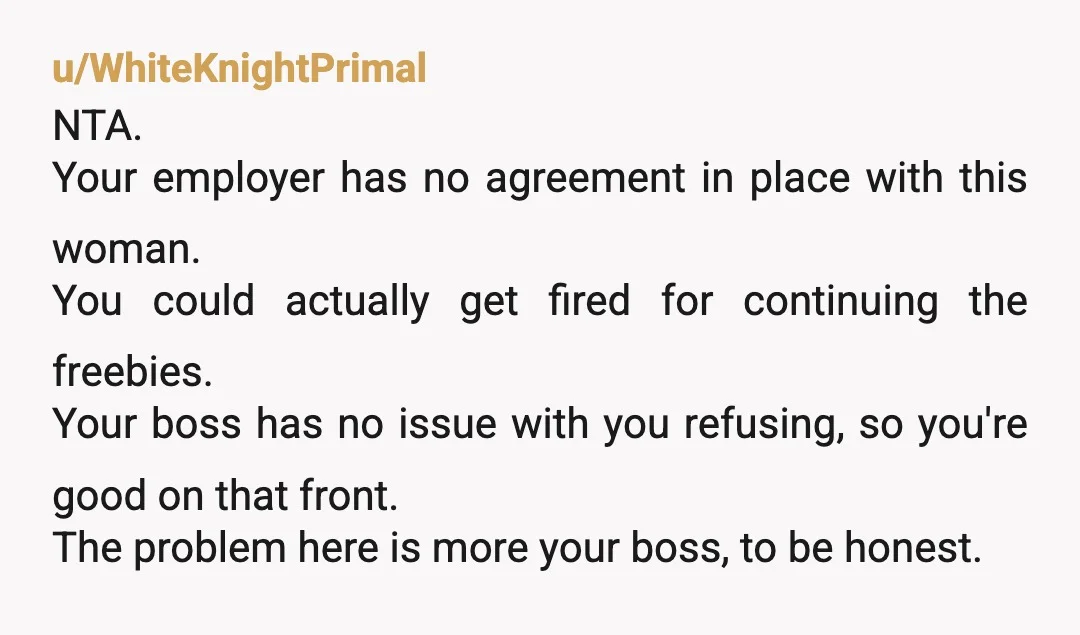 u/WhiteKnightPrimal NTA. Your employer has no agreement in place with this woman. You could actually get fired for continuing the freebies. Your boss has no issue with you refusing, so...