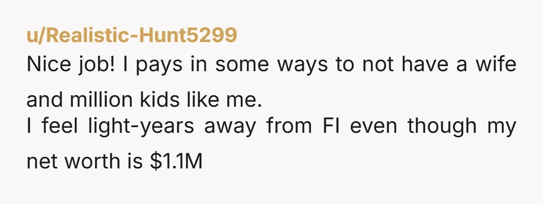 u/Realistic-Hunt5299 Nice job! I pays in some ways to not have a wife and million kids like me. I feel light-years away from FI even though my net worth is...