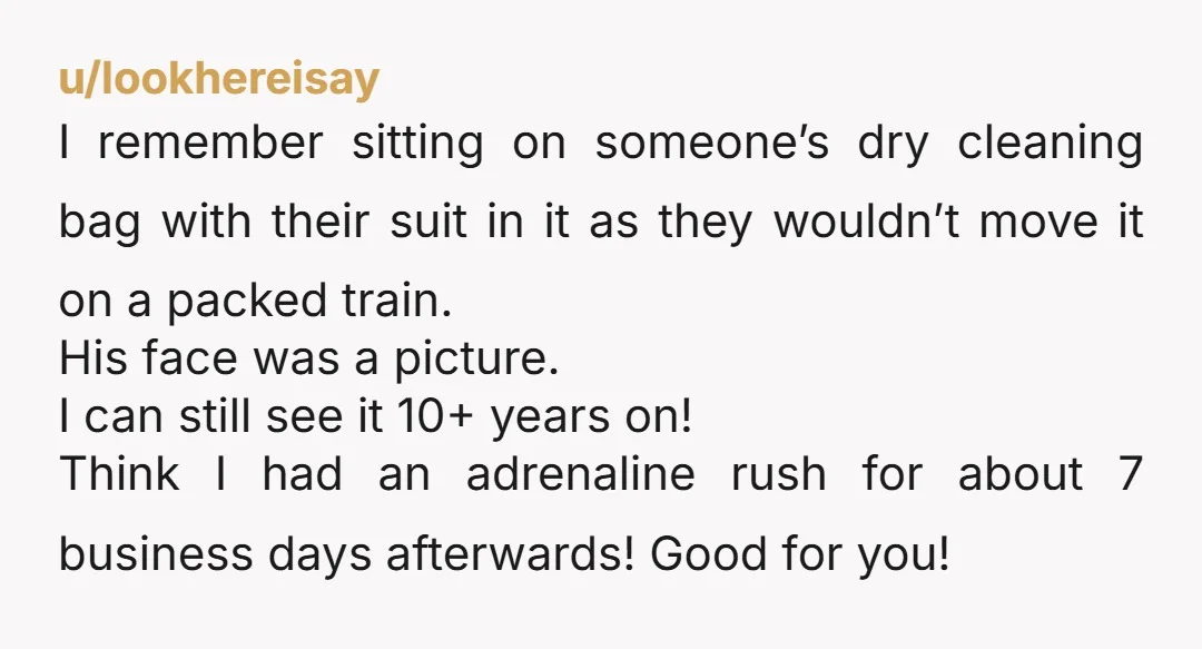 u/lookhereisay I remember sitting on someone’s dry cleaning bag with their suit in it as they wouldn’t move it on a packed train. His face was a picture. I can...